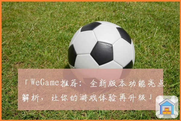 「WeGame推荐：全新版本功能亮点解析，让你的游戏体验再升级」