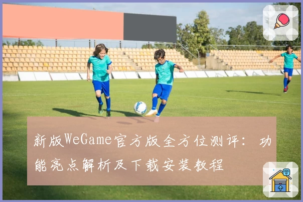 新版WeGame官方版全方位测评：功能亮点解析及下载安装教程