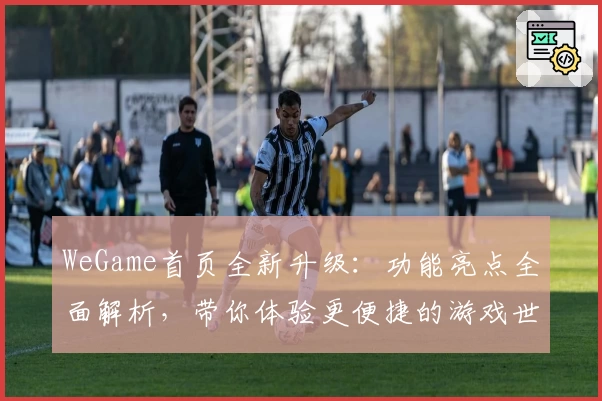 WeGame首页全新升级：功能亮点全面解析，带你体验更便捷的游戏世界