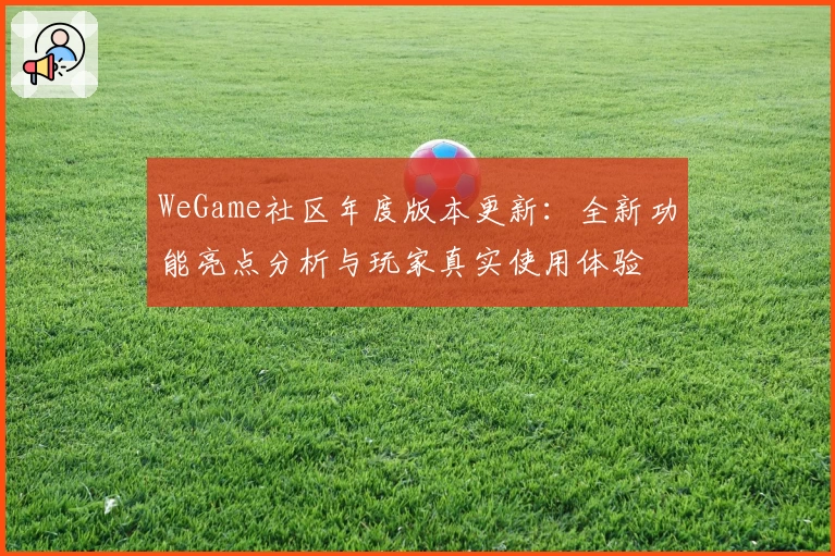 WeGame社区年度版本更新：全新功能亮点分析与玩家真实使用体验