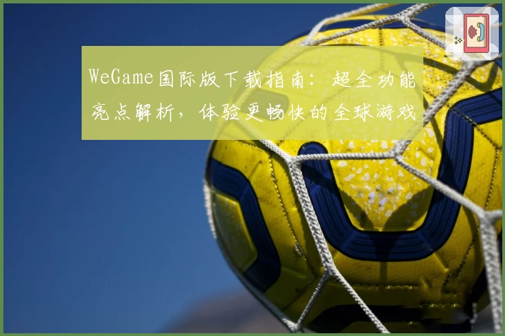 WeGame国际版下载指南：超全功能亮点解析，体验更畅快的全球游戏之旅