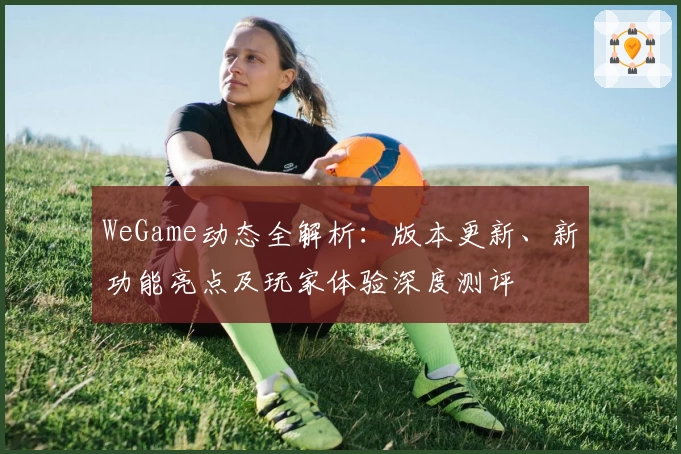 WeGame动态全解析：版本更新、新功能亮点及玩家体验深度测评