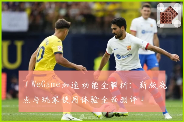 「WeGame加速功能全解析：新版亮点与玩家使用体验全面测评」