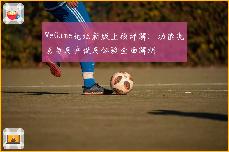 WeGame论坛新版上线详解：功能亮点与用户使用体验全面解析