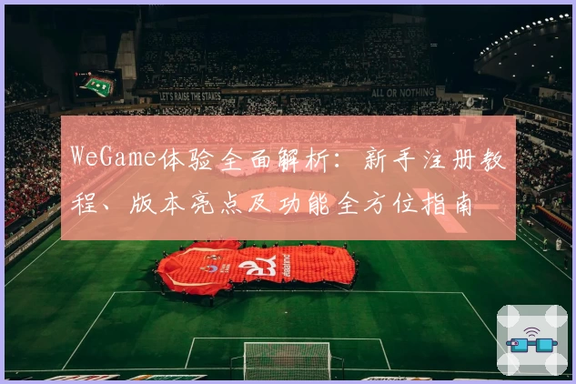WeGame体验全面解析：新手注册教程、版本亮点及功能全方位指南