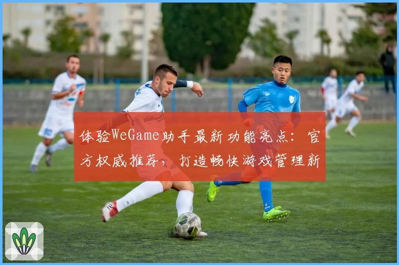 体验WeGame助手最新功能亮点:官方权威推荐,打造畅快游戏管理新体验