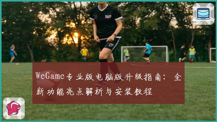 WeGame专业版电脑版升级指南：全新功能亮点解析与安装教程