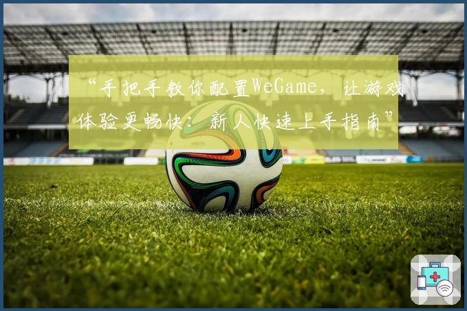 “手把手教你配置WeGame，让游戏体验更畅快：新人快速上手指南”