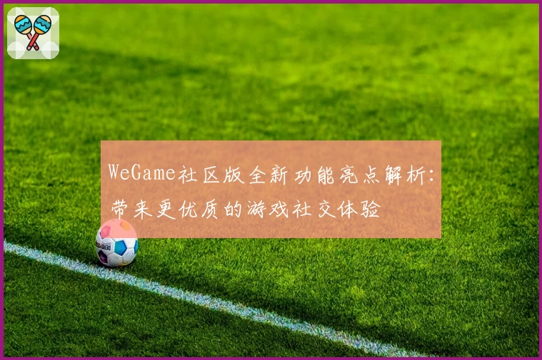 WeGame社区版全新功能亮点解析：带来更优质的游戏社交体验