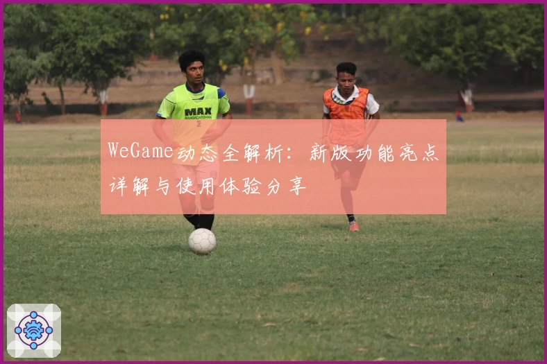 WeGame动态全解析：新版功能亮点详解与使用体验分享
