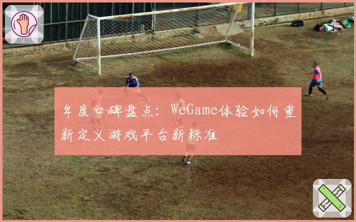 年度口碑盘点：WeGame体验如何重新定义游戏平台新标准