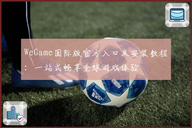 WeGame国际版官方入口及安装教程：一站式畅享全球游戏体验