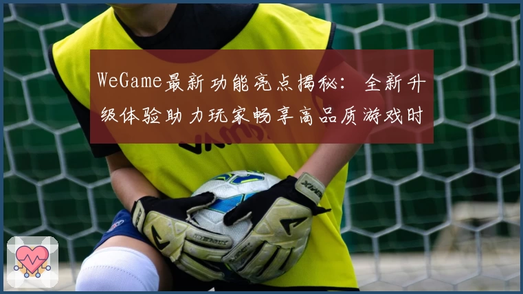 WeGame最新功能亮点揭秘：全新升级体验助力玩家畅享高品质游戏时光