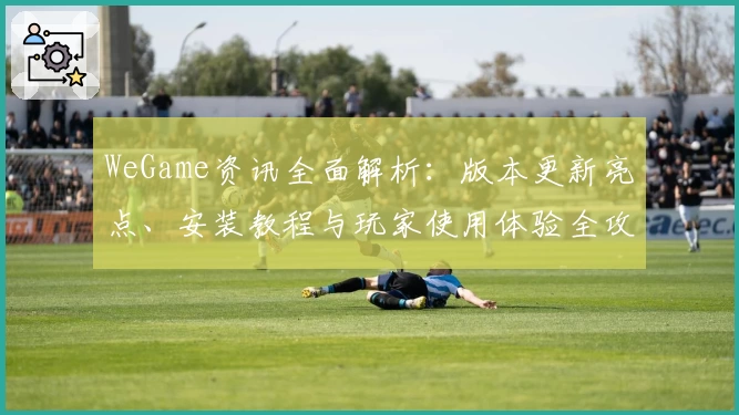 WeGame资讯全面解析：版本更新亮点、安装教程与玩家使用体验全攻略