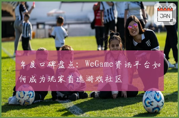 年度口碑盘点：WeGame资讯平台如何成为玩家首选游戏社区