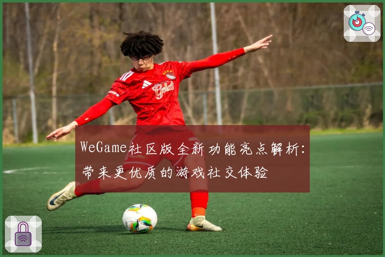 WeGame社区版全新功能亮点解析：带来更优质的游戏社交体验