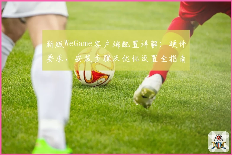 新版WeGame客户端配置详解：硬件要求、安装步骤及优化设置全指南