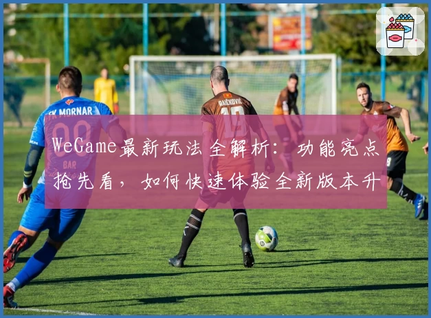 WeGame最新玩法全解析：功能亮点抢先看，如何快速体验全新版本升级