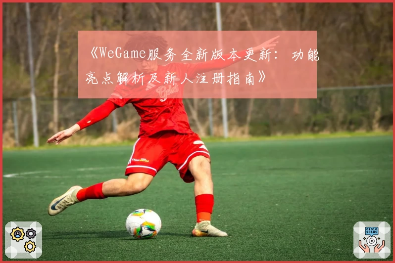 《WeGame服务全新版本更新：功能亮点解析及新人注册指南》