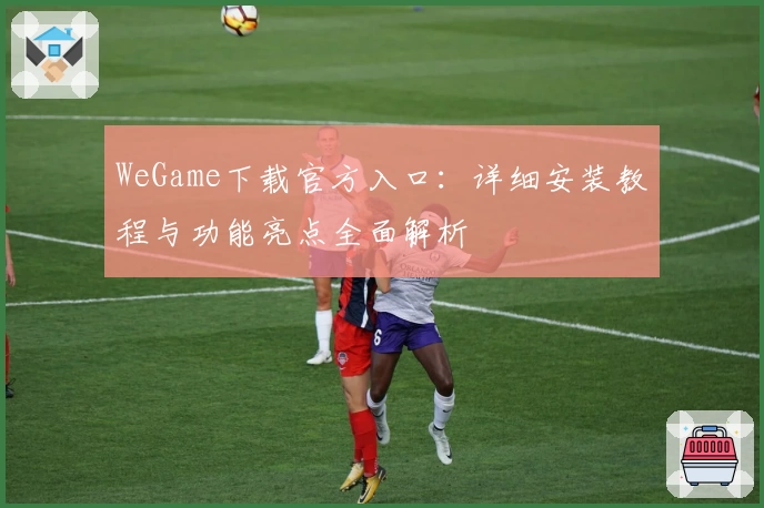 WeGame下载官方入口：详细安装教程与功能亮点全面解析