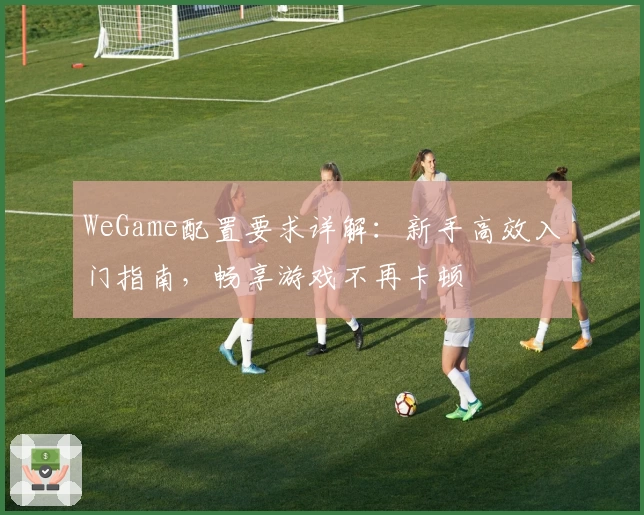WeGame配置要求详解：新手高效入门指南，畅享游戏不再卡顿