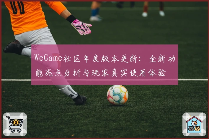 WeGame社区年度版本更新：全新功能亮点分析与玩家真实使用体验