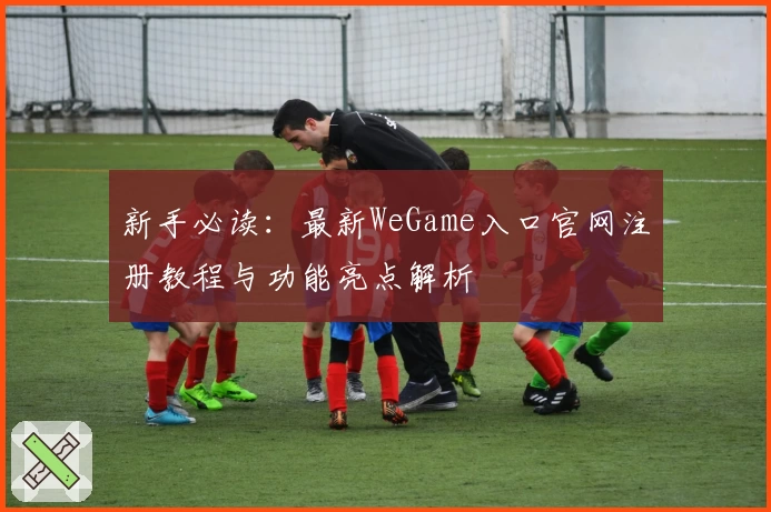新手必读：最新WeGame入口官网注册教程与功能亮点解析