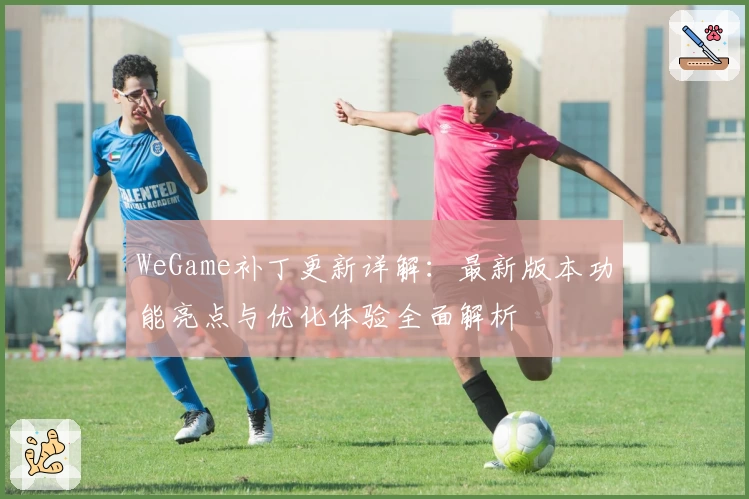 WeGame补丁更新详解：最新版本功能亮点与优化体验全面解析