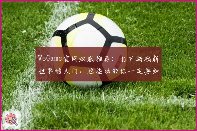WeGame官网权威推荐：打开游戏新世界的大门，这些功能你一定要知道