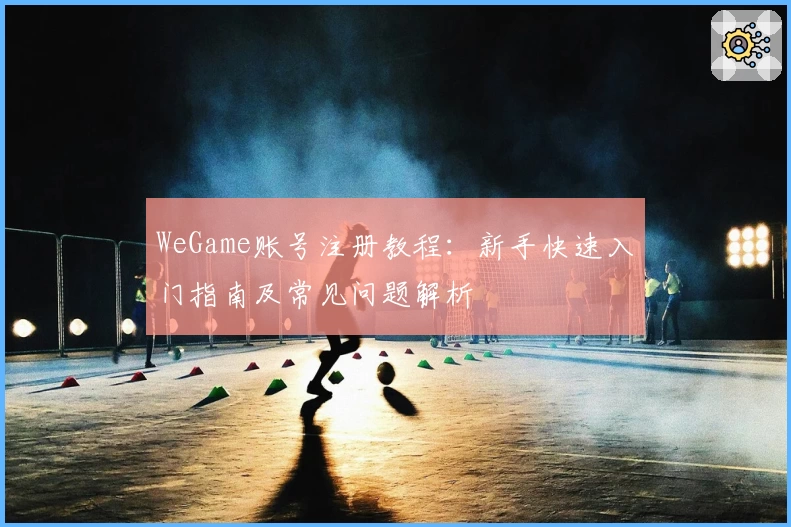 WeGame账号注册教程:新手快速入门指南及常见问题解析
