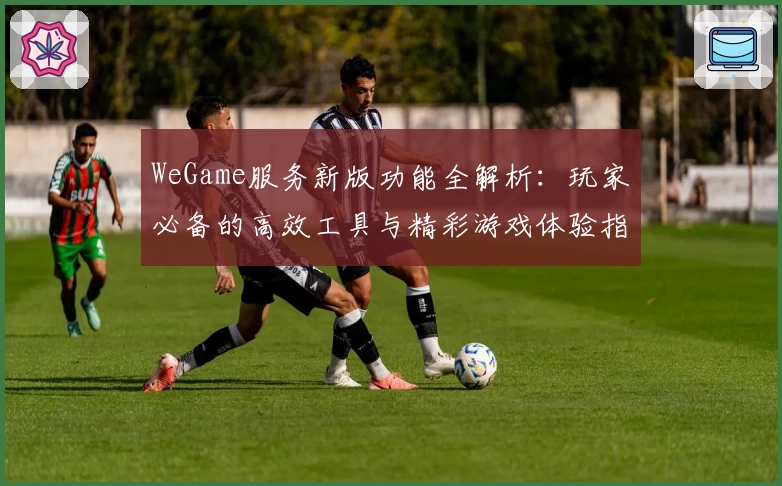 WeGame服务新版功能全解析:玩家必备的高效工具与精彩游戏体验指南