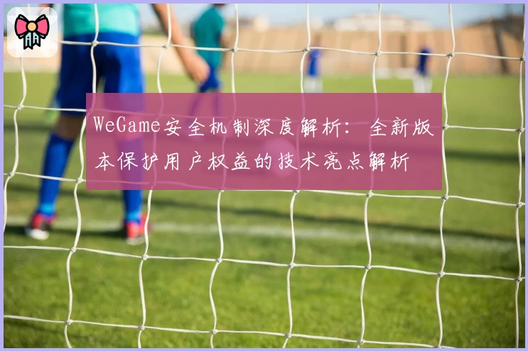 WeGame安全机制深度解析：全新版本保护用户权益的技术亮点解析
