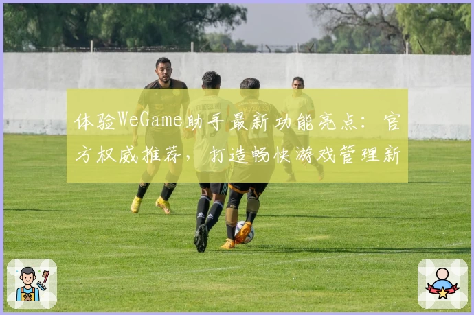 体验WeGame助手最新功能亮点:官方权威推荐,打造畅快游戏管理新体验