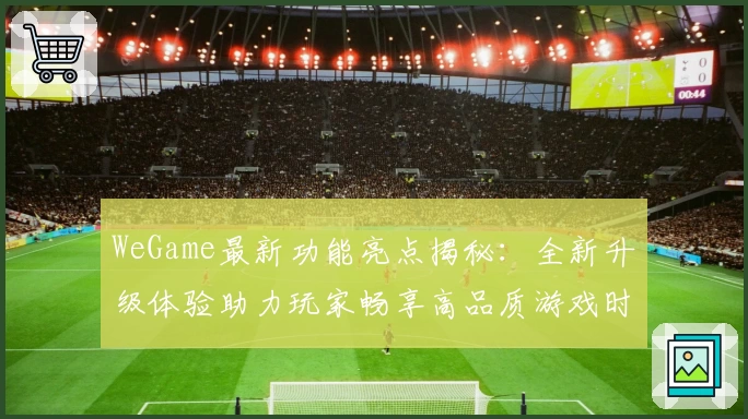 WeGame最新功能亮点揭秘：全新升级体验助力玩家畅享高品质游戏时光